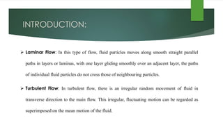 INTRODUCTION:
 Laminar Flow: In this type of flow, fluid particles moves along smooth straight parallel
paths in layers or laminas, with one layer gliding smoothly over an adjacent layer, the paths
of individual fluid particles do not cross those of neighbouring particles.
 Turbulent Flow: In turbulent flow, there is an irregular random movement of fluid in
transverse direction to the main flow. This irregular, fluctuating motion can be regarded as
superimposed on the mean motion of the fluid.
 