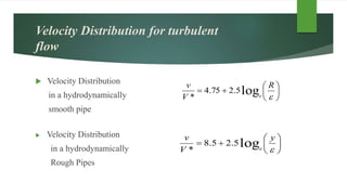 Velocity Distribution for turbulent
flow
 Velocity Distribution
in a hydrodynamically
smooth pipe
 Velocity Distribution
in a hydrodynamically
Rough Pipes








y
V
v
e
log5.25.8
*








R
V
v
e
log5.275.4
*
 