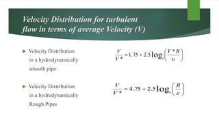 Velocity Distribution for turbulent
flow in terms of average Velocity (V)
 Velocity Distribution
in a hydrodynamically
smooth pipe
 Velocity Distribution
in a hydrodynamically
Rough Pipes








RV
V
V
e
*
5.275.1
*
log








R
V
V
e
log5.275.4
*
 