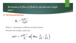 Resistance to flow of fluid in smooth and rough
pipes
- Where f = frictional co-efficient or friction factor
- Pressure loss in pipe is given by
gD
flV
hf
2
4 2








D
l
D
V
P ,Re,
2
2



 