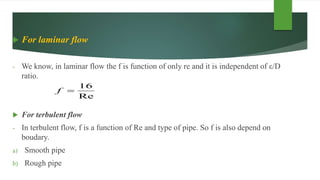  For laminar flow
- We know, in laminar flow the f is function of only re and it is independent of ε/D
ratio.
 For terbulent flow
- In terbulent flow, f is a function of Re and type of pipe. So f is also depend on
boudary.
a) Smooth pipe
b) Rough pipe
Re
16
f
 