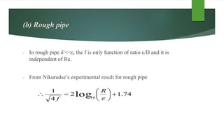 (b) Rough pipe
- In rough pipe δ′<<ε, the f is only function of ratio ε/D and it is
independent of Re.
- From Nikuradse’s experimental result for rough pipe
74.12
4
1
log10








R
f
 