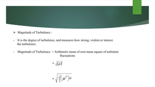  Magnitude of Turbulence :
- It is the degree of turbulence, and measures how strong, violent or intence
the turbulence.
- Magnitude of Turbulence = Arithmetic mean of root mean square of turbulent
fluctuations
=
=
 
2
  




t
t dt
0
2
1

 