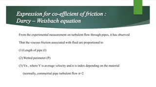 From the experimental measurement on turbulent flow through pipes, it has observed
That the viscous friction associated with fluid are proportional to
(1) Length of pipe (l)
(2) Wetted perimeter (P)
(3) Vn , where V is average velocity and n is index depending on the material
(normally, commertial pipe turbulent flow n=2
 