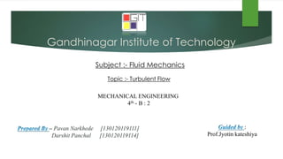 Gandhinagar Institute of Technology
Subject :- Fluid Mechanics
– Pavan Narkhede [130120119111]
Darshit Panchal [130120119114]
Topic :- Turbulent Flow
:
Prof.Jyotin kateshiya
MECHANICAL ENGINEERING
4th - B : 2
 