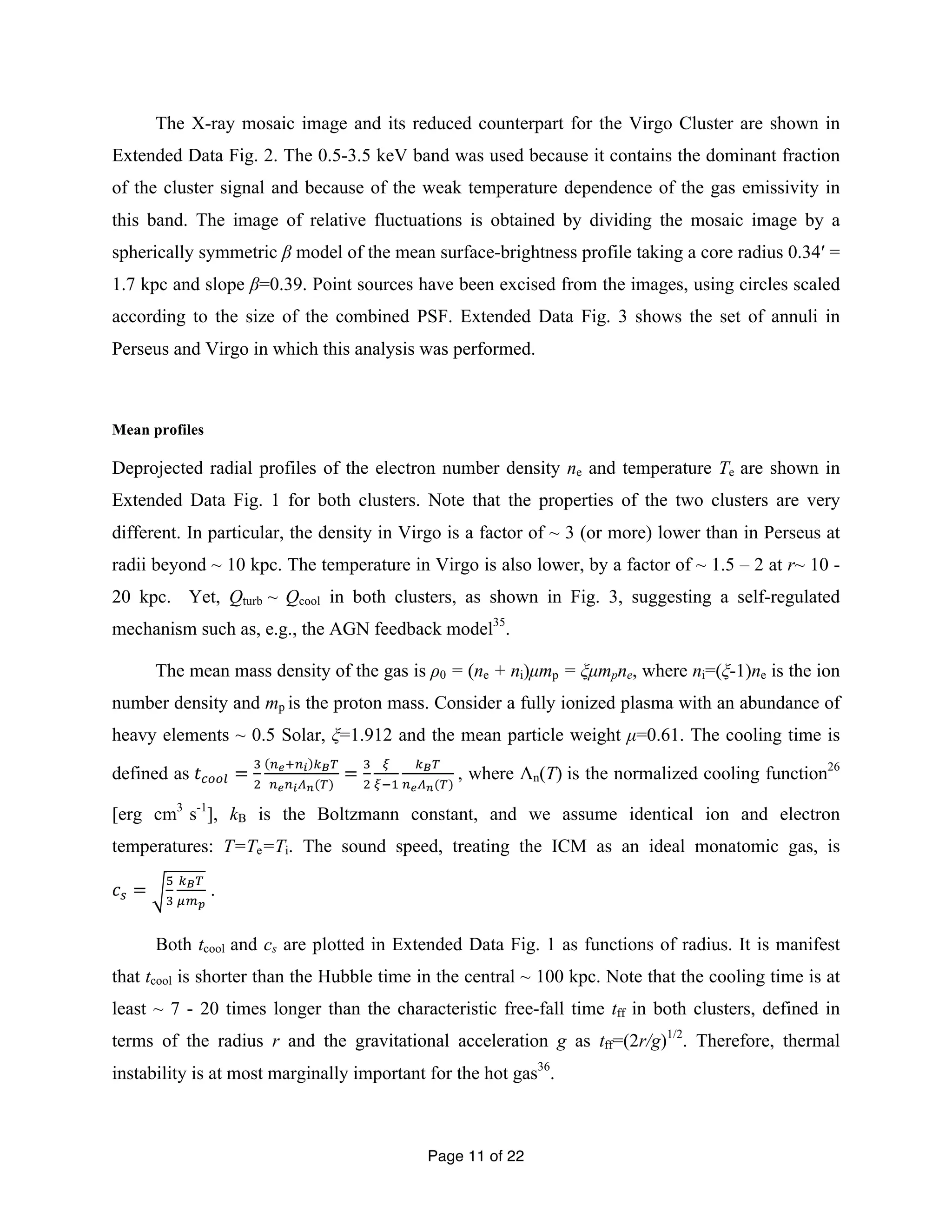 The X-ray mosaic image and its reduced counterpart for the Virgo Cluster are shown in 
Extended Data Fig. 2. The 0.5-3.5 keV band was used because it contains the dominant fraction 
of the cluster signal and because of the weak temperature dependence of the gas emissivity in 
this band. The image of relative fluctuations is obtained by dividing the mosaic image by a 
spherically symmetric β model of the mean surface-brightness profile taking a core radius 0.34′ = 
1.7 kpc and slope β=0.39. Point sources have been excised from the images, using circles scaled 
according to the size of the combined PSF. Extended Data Fig. 3 shows the set of annuli in 
Perseus and Virgo in which this analysis was performed. 
Mean profiles 
Deprojected radial profiles of the electron number density ne and temperature Te are shown in 
Extended Data Fig. 1 for both clusters. Note that the properties of the two clusters are very 
different. In particular, the density in Virgo is a factor of ~ 3 (or more) lower than in Perseus at 
radii beyond ~ 10 kpc. The temperature in Virgo is also lower, by a factor of ~ 1.5 – 2 at r~ 10 - 
20 kpc. Yet, Qturb ~ Qcool in both clusters, as shown in Fig. 3, suggesting a self-regulated 
mechanism such as, e.g., the AGN feedback model35. 
The mean mass density of the gas is ρ0 = (ne + ni)μmp = ξμmpne, where ni=(ξ-1)ne is the ion 
number density and mp is the proton mass. Consider a fully ionized plasma with an abundance of 
heavy elements ~ 0.5 Solar, ξ=1.912 and the mean particle weight μ=0.61. The cooling time is 
defined as 푡!""# = ! 
Page 11 of 22 
! 
!!!!! !!! 
= ! 
!!!!!!(!) ! 
! 
!!! 
!!! 
!!!!(!) , where Λn(T) is the normalized cooling function26 
[erg cm3 s-1], kB is the Boltzmann constant, and we assume identical ion and electron 
temperatures: T=Te=Ti. The sound speed, treating the ICM as an ideal monatomic gas, is 
푐! = ! 
! 
!!! 
!!! 
. 
Both tcool and cs are plotted in Extended Data Fig. 1 as functions of radius. It is manifest 
that tcool is shorter than the Hubble time in the central ~ 100 kpc. Note that the cooling time is at 
least ~ 7 - 20 times longer than the characteristic free-fall time tff in both clusters, defined in 
terms of the radius r and the gravitational acceleration g as tff=(2r/g)1/2. Therefore, thermal 
instability is at most marginally important for the hot gas36. 
 