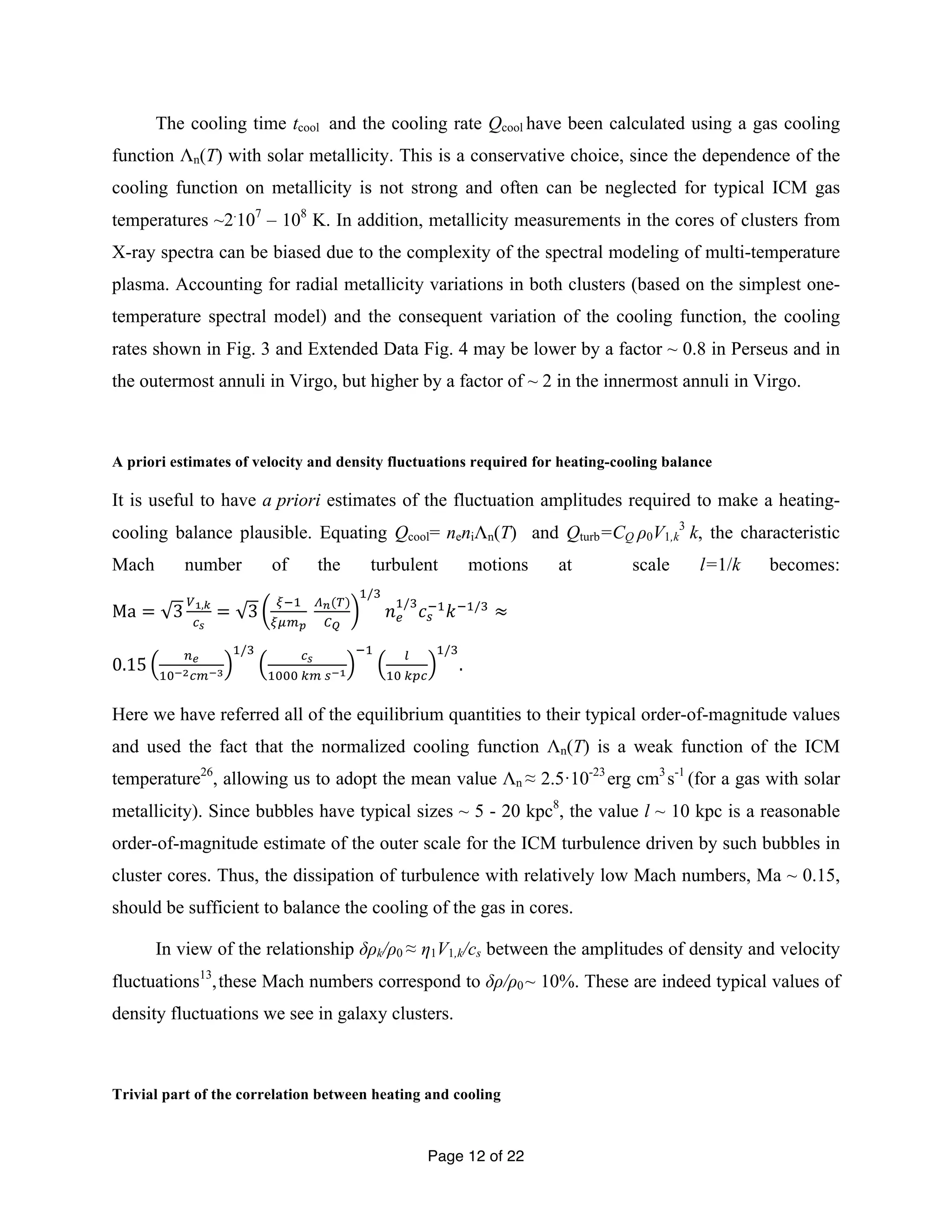 The cooling time tcool and the cooling rate Qcool have been calculated using a gas cooling 
function Λn(T) with solar metallicity. This is a conservative choice, since the dependence of the 
cooling function on metallicity is not strong and often can be neglected for typical ICM gas 
temperatures ~2.107 – 108 K. In addition, metallicity measurements in the cores of clusters from 
X-ray spectra can be biased due to the complexity of the spectral modeling of multi-temperature 
plasma. Accounting for radial metallicity variations in both clusters (based on the simplest one-temperature 
spectral model) and the consequent variation of the cooling function, the cooling 
rates shown in Fig. 3 and Extended Data Fig. 4 may be lower by a factor ~ 0.8 in Perseus and in 
the outermost annuli in Virgo, but higher by a factor of ~ 2 in the innermost annuli in Virgo. 
A priori estimates of velocity and density fluctuations required for heating-cooling balance 
It is useful to have a priori estimates of the fluctuation amplitudes required to make a heating-cooling 
balance plausible. Equating Qcool= neniΛn(T) and Qturb=CQ ρ0V1,k 
Page 12 of 22 
3 k, the characteristic 
Mach number of the turbulent motions at scale l=1/k becomes: 
Ma = 3 !!,! 
!! 
= 3 !!! 
!"!! 
!!(!) 
!! 
!/! 
푛! ! 
/!푐! 
!!푘!!/! ≈ 
0.15 !! 
!"!!!"!! 
!/! !! 
!""" !" !!! 
!! ! 
!" !"# 
!/! 
. 
Here we have referred all of the equilibrium quantities to their typical order-of-magnitude values 
and used the fact that the normalized cooling function Λn(T) is a weak function of the ICM 
temperature26, allowing us to adopt the mean value Λn ≈ 2.5·10-23 erg cm3 s-1 (for a gas with solar 
metallicity). Since bubbles have typical sizes ~ 5 - 20 kpc8, the value l ~ 10 kpc is a reasonable 
order-of-magnitude estimate of the outer scale for the ICM turbulence driven by such bubbles in 
cluster cores. Thus, the dissipation of turbulence with relatively low Mach numbers, Ma ~ 0.15, 
should be sufficient to balance the cooling of the gas in cores. 
In view of the relationship δρk/ρ0 ≈ η1V1,k/cs between the amplitudes of density and velocity 
fluctuations13, these Mach numbers correspond to δρ/ρ0 ~ 10%. These are indeed typical values of 
density fluctuations we see in galaxy clusters. 
Trivial part of the correlation between heating and cooling 
 