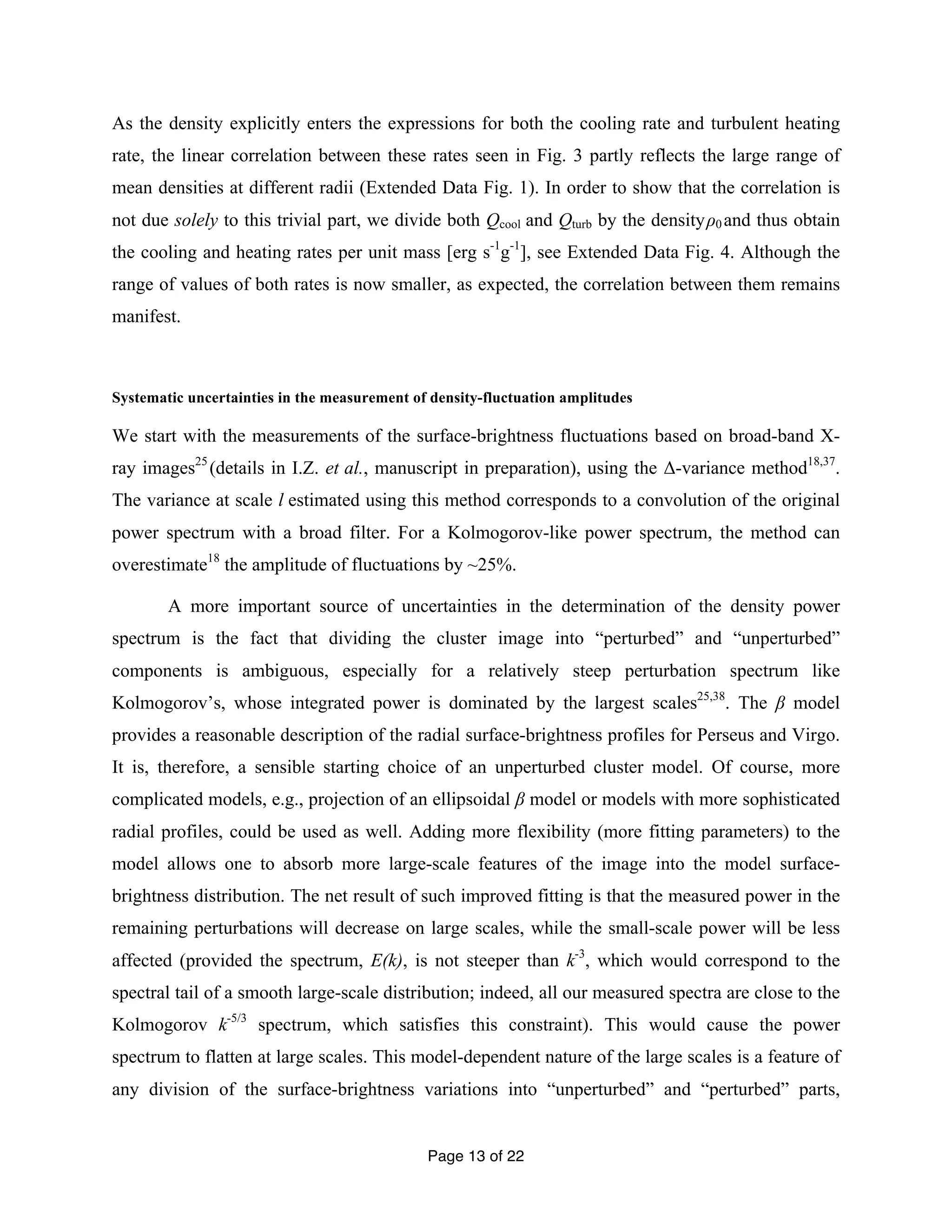 As the density explicitly enters the expressions for both the cooling rate and turbulent heating 
rate, the linear correlation between these rates seen in Fig. 3 partly reflects the large range of 
mean densities at different radii (Extended Data Fig. 1). In order to show that the correlation is 
not due solely to this trivial part, we divide both Qcool and Qturb by the density ρ0 and thus obtain 
the cooling and heating rates per unit mass [erg s-1g-1], see Extended Data Fig. 4. Although the 
range of values of both rates is now smaller, as expected, the correlation between them remains 
manifest. 
Systematic uncertainties in the measurement of density-fluctuation amplitudes 
We start with the measurements of the surface-brightness fluctuations based on broad-band X-ray 
images25 (details in I.Z. et al., manuscript in preparation), using the Δ-variance method18,37. 
The variance at scale l estimated using this method corresponds to a convolution of the original 
power spectrum with a broad filter. For a Kolmogorov-like power spectrum, the method can 
overestimate18 the amplitude of fluctuations by ~25%. 
A more important source of uncertainties in the determination of the density power 
spectrum is the fact that dividing the cluster image into “perturbed” and “unperturbed” 
components is ambiguous, especially for a relatively steep perturbation spectrum like 
Kolmogorov’s, whose integrated power is dominated by the largest scales25,38. The β model 
provides a reasonable description of the radial surface-brightness profiles for Perseus and Virgo. 
It is, therefore, a sensible starting choice of an unperturbed cluster model. Of course, more 
complicated models, e.g., projection of an ellipsoidal β model or models with more sophisticated 
radial profiles, could be used as well. Adding more flexibility (more fitting parameters) to the 
model allows one to absorb more large-scale features of the image into the model surface-brightness 
distribution. The net result of such improved fitting is that the measured power in the 
remaining perturbations will decrease on large scales, while the small-scale power will be less 
affected (provided the spectrum, E(k), is not steeper than k-3, which would correspond to the 
spectral tail of a smooth large-scale distribution; indeed, all our measured spectra are close to the 
Kolmogorov k-5/3 spectrum, which satisfies this constraint). This would cause the power 
spectrum to flatten at large scales. This model-dependent nature of the large scales is a feature of 
any division of the surface-brightness variations into “unperturbed” and “perturbed” parts, 
Page 13 of 22 
 