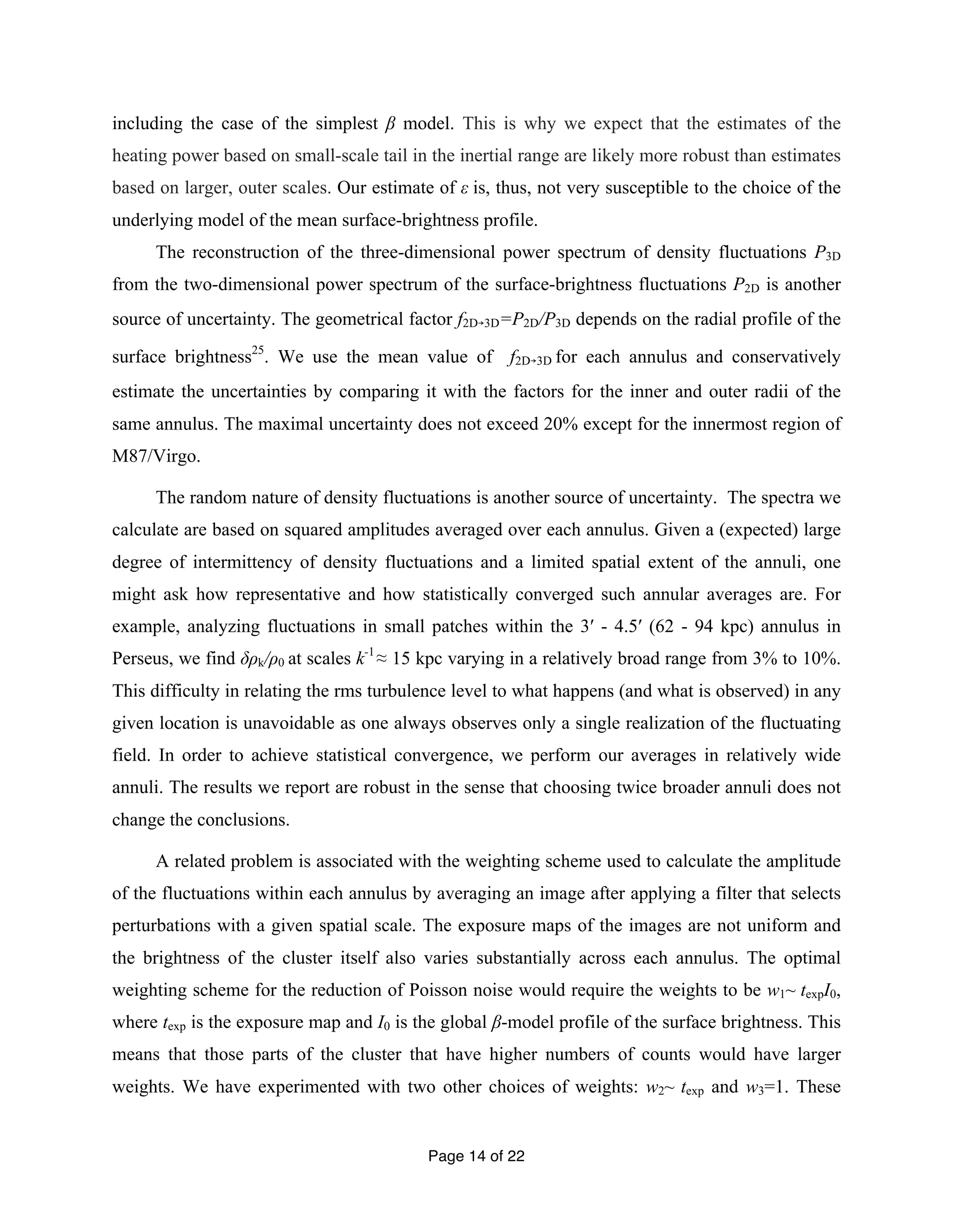 including the case of the simplest β model. This is why we expect that the estimates of the 
heating power based on small-scale tail in the inertial range are likely more robust than estimates 
based on larger, outer scales. Our estimate of ε is, thus, not very susceptible to the choice of the 
underlying model of the mean surface-brightness profile. 
The reconstruction of the three-dimensional power spectrum of density fluctuations P3D 
from the two-dimensional power spectrum of the surface-brightness fluctuations P2D is another 
source of uncertainty. The geometrical factor f2D￫3D=P2D/P3D depends on the radial profile of the 
surface brightness25. We use the mean value of f2D￫3D for each annulus and conservatively 
estimate the uncertainties by comparing it with the factors for the inner and outer radii of the 
same annulus. The maximal uncertainty does not exceed 20% except for the innermost region of 
M87/Virgo. 
The random nature of density fluctuations is another source of uncertainty. The spectra we 
calculate are based on squared amplitudes averaged over each annulus. Given a (expected) large 
degree of intermittency of density fluctuations and a limited spatial extent of the annuli, one 
might ask how representative and how statistically converged such annular averages are. For 
example, analyzing fluctuations in small patches within the 3′ - 4.5′ (62 - 94 kpc) annulus in 
Perseus, we find δρk/ρ0 at scales k-1 ≈ 15 kpc varying in a relatively broad range from 3% to 10%. 
This difficulty in relating the rms turbulence level to what happens (and what is observed) in any 
given location is unavoidable as one always observes only a single realization of the fluctuating 
field. In order to achieve statistical convergence, we perform our averages in relatively wide 
annuli. The results we report are robust in the sense that choosing twice broader annuli does not 
change the conclusions. 
A related problem is associated with the weighting scheme used to calculate the amplitude 
of the fluctuations within each annulus by averaging an image after applying a filter that selects 
perturbations with a given spatial scale. The exposure maps of the images are not uniform and 
the brightness of the cluster itself also varies substantially across each annulus. The optimal 
weighting scheme for the reduction of Poisson noise would require the weights to be w1~ texpI0, 
where texp is the exposure map and I0 is the global β-model profile of the surface brightness. This 
means that those parts of the cluster that have higher numbers of counts would have larger 
weights. We have experimented with two other choices of weights: w2~ texp and w3=1. These 
Page 14 of 22 
 