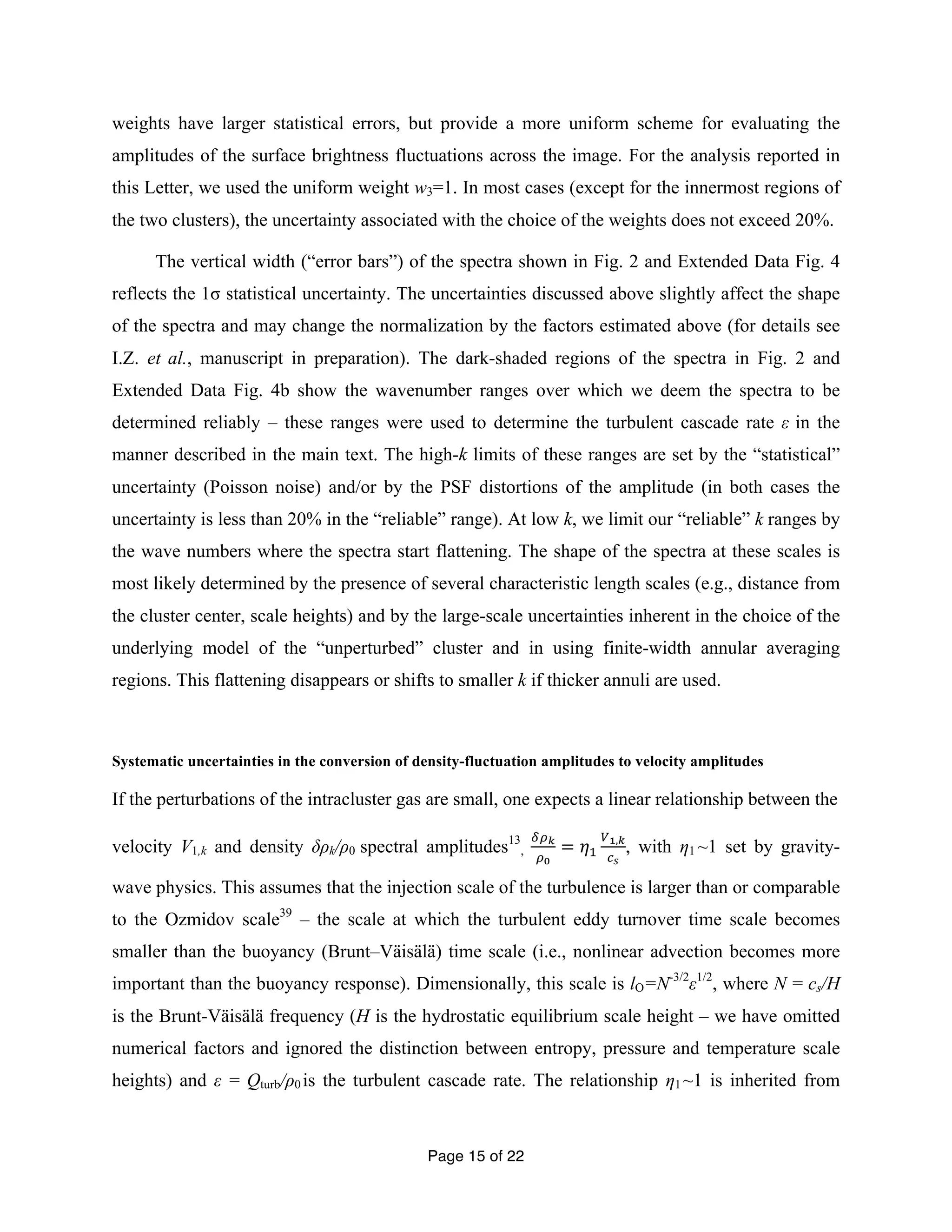 weights have larger statistical errors, but provide a more uniform scheme for evaluating the 
amplitudes of the surface brightness fluctuations across the image. For the analysis reported in 
this Letter, we used the uniform weight w3=1. In most cases (except for the innermost regions of 
the two clusters), the uncertainty associated with the choice of the weights does not exceed 20%. 
The vertical width (“error bars”) of the spectra shown in Fig. 2 and Extended Data Fig. 4 
reflects the 1σ statistical uncertainty. The uncertainties discussed above slightly affect the shape 
of the spectra and may change the normalization by the factors estimated above (for details see 
I.Z. et al., manuscript in preparation). The dark-shaded regions of the spectra in Fig. 2 and 
Extended Data Fig. 4b show the wavenumber ranges over which we deem the spectra to be 
determined reliably – these ranges were used to determine the turbulent cascade rate ε in the 
manner described in the main text. The high-k limits of these ranges are set by the “statistical” 
uncertainty (Poisson noise) and/or by the PSF distortions of the amplitude (in both cases the 
uncertainty is less than 20% in the “reliable” range). At low k, we limit our “reliable” k ranges by 
the wave numbers where the spectra start flattening. The shape of the spectra at these scales is 
most likely determined by the presence of several characteristic length scales (e.g., distance from 
the cluster center, scale heights) and by the large-scale uncertainties inherent in the choice of the 
underlying model of the “unperturbed” cluster and in using finite-width annular averaging 
regions. This flattening disappears or shifts to smaller k if thicker annuli are used. 
Systematic uncertainties in the conversion of density-fluctuation amplitudes to velocity amplitudes 
If the perturbations of the intracluster gas are small, one expects a linear relationship between the 
velocity V1,k and density δρk/ρ0 spectral amplitudes13 
, !!! 
Page 15 of 22 
!! 
= 휂! 
!!,! 
!! 
, with η1 ~1 set by gravity-wave 
physics. This assumes that the injection scale of the turbulence is larger than or comparable 
to the Ozmidov scale39 – the scale at which the turbulent eddy turnover time scale becomes 
smaller than the buoyancy (Brunt–Väisälä) time scale (i.e., nonlinear advection becomes more 
important than the buoyancy response). Dimensionally, this scale is lO=N-3/2ε1/2, where N = cs/H 
is the Brunt-Väisälä frequency (H is the hydrostatic equilibrium scale height – we have omitted 
numerical factors and ignored the distinction between entropy, pressure and temperature scale 
heights) and ε = Qturb/ρ0 is the turbulent cascade rate. The relationship η1 ~1 is inherited from 
 
