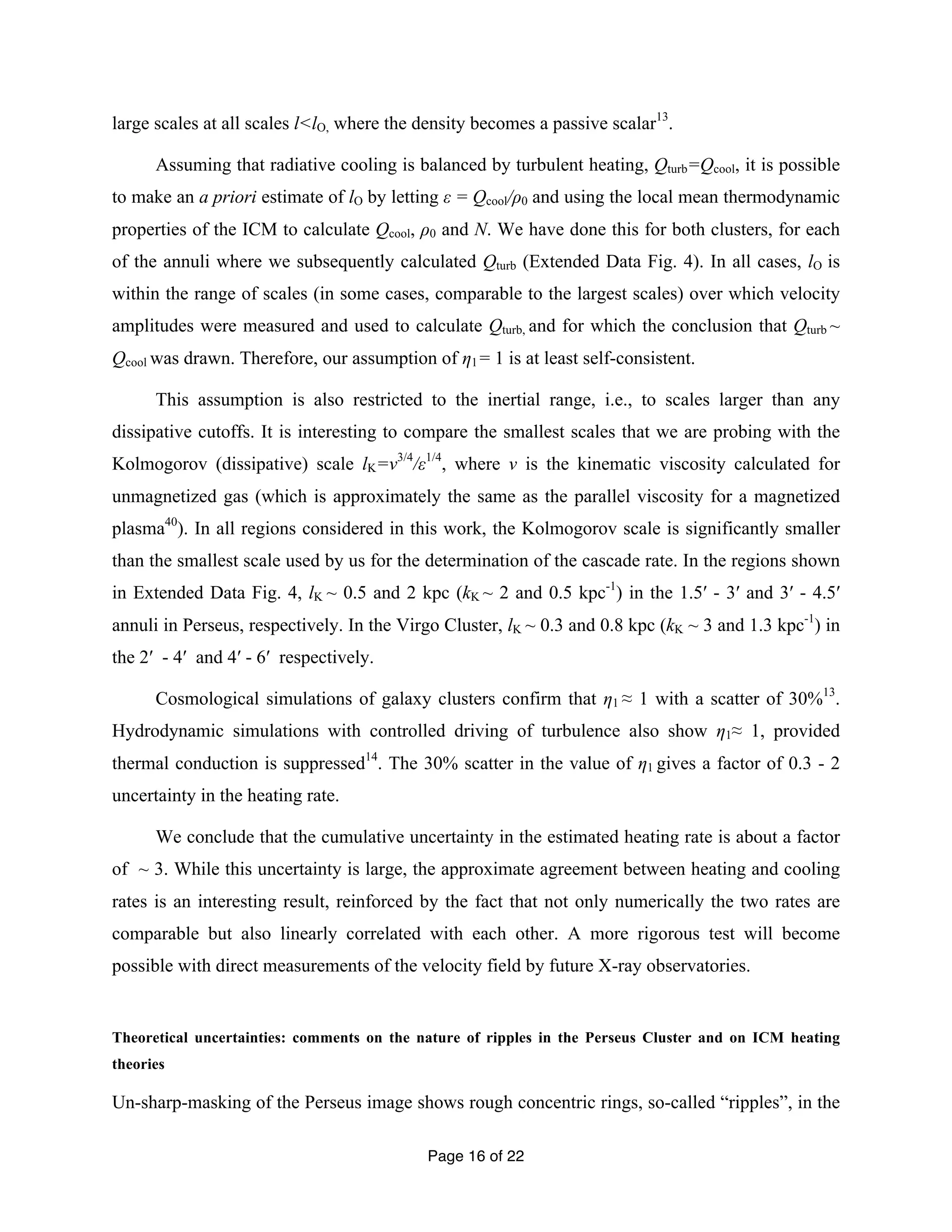 large scales at all scales l<lO, where the density becomes a passive scalar13. 
Assuming that radiative cooling is balanced by turbulent heating, Qturb=Qcool, it is possible 
to make an a priori estimate of lO by letting ε = Qcool/ρ0 and using the local mean thermodynamic 
properties of the ICM to calculate Qcool, ρ0 and N. We have done this for both clusters, for each 
of the annuli where we subsequently calculated Qturb (Extended Data Fig. 4). In all cases, lO is 
within the range of scales (in some cases, comparable to the largest scales) over which velocity 
amplitudes were measured and used to calculate Qturb, and for which the conclusion that Qturb ~ 
Qcool was drawn. Therefore, our assumption of η1 = 1 is at least self-consistent. 
This assumption is also restricted to the inertial range, i.e., to scales larger than any 
dissipative cutoffs. It is interesting to compare the smallest scales that we are probing with the 
Kolmogorov (dissipative) scale lK=ν3/4/ε1/4, where ν is the kinematic viscosity calculated for 
unmagnetized gas (which is approximately the same as the parallel viscosity for a magnetized 
plasma40). In all regions considered in this work, the Kolmogorov scale is significantly smaller 
than the smallest scale used by us for the determination of the cascade rate. In the regions shown 
in Extended Data Fig. 4, lK ~ 0.5 and 2 kpc (kK ~ 2 and 0.5 kpc-1) in the 1.5′ - 3′ and 3′ - 4.5′ 
annuli in Perseus, respectively. In the Virgo Cluster, lK ~ 0.3 and 0.8 kpc (kK ~ 3 and 1.3 kpc-1) in 
the 2′ - 4′ and 4′ - 6′ respectively. 
Cosmological simulations of galaxy clusters confirm that η1 ≈ 1 with a scatter of 30%13. 
Hydrodynamic simulations with controlled driving of turbulence also show η1≈ 1, provided 
thermal conduction is suppressed14. The 30% scatter in the value of η1 gives a factor of 0.3 - 2 
uncertainty in the heating rate. 
We conclude that the cumulative uncertainty in the estimated heating rate is about a factor 
of ~ 3. While this uncertainty is large, the approximate agreement between heating and cooling 
rates is an interesting result, reinforced by the fact that not only numerically the two rates are 
comparable but also linearly correlated with each other. A more rigorous test will become 
possible with direct measurements of the velocity field by future X-ray observatories. 
Theoretical uncertainties: comments on the nature of ripples in the Perseus Cluster and on ICM heating 
theories 
Un-sharp-masking of the Perseus image shows rough concentric rings, so-called “ripples”, in the 
Page 16 of 22 
 