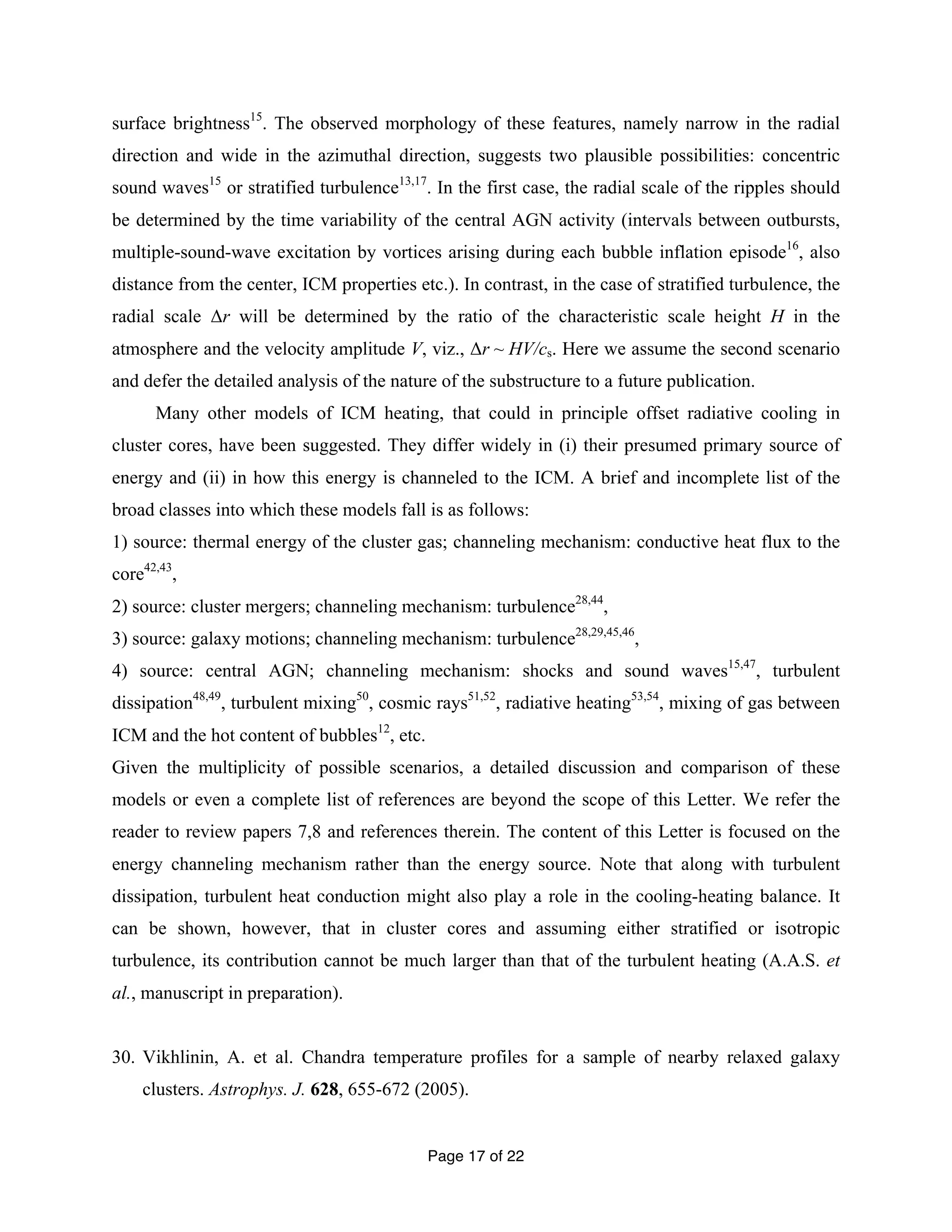 surface brightness15. The observed morphology of these features, namely narrow in the radial 
direction and wide in the azimuthal direction, suggests two plausible possibilities: concentric 
sound waves15 or stratified turbulence13,17. In the first case, the radial scale of the ripples should 
be determined by the time variability of the central AGN activity (intervals between outbursts, 
multiple-sound-wave excitation by vortices arising during each bubble inflation episode16, also 
distance from the center, ICM properties etc.). In contrast, in the case of stratified turbulence, the 
radial scale Δr will be determined by the ratio of the characteristic scale height H in the 
atmosphere and the velocity amplitude V, viz., Δr ~ HV/cs. Here we assume the second scenario 
and defer the detailed analysis of the nature of the substructure to a future publication. 
Many other models of ICM heating, that could in principle offset radiative cooling in 
cluster cores, have been suggested. They differ widely in (i) their presumed primary source of 
energy and (ii) in how this energy is channeled to the ICM. A brief and incomplete list of the 
broad classes into which these models fall is as follows: 
1) source: thermal energy of the cluster gas; channeling mechanism: conductive heat flux to the 
core42,43, 
2) source: cluster mergers; channeling mechanism: turbulence28,44, 
3) source: galaxy motions; channeling mechanism: turbulence28,29,45,46, 
4) source: central AGN; channeling mechanism: shocks and sound waves15,47, turbulent 
dissipation48,49, turbulent mixing50, cosmic rays51,52, radiative heating53,54, mixing of gas between 
ICM and the hot content of bubbles12, etc. 
Given the multiplicity of possible scenarios, a detailed discussion and comparison of these 
models or even a complete list of references are beyond the scope of this Letter. We refer the 
reader to review papers 7,8 and references therein. The content of this Letter is focused on the 
energy channeling mechanism rather than the energy source. Note that along with turbulent 
dissipation, turbulent heat conduction might also play a role in the cooling-heating balance. It 
can be shown, however, that in cluster cores and assuming either stratified or isotropic 
turbulence, its contribution cannot be much larger than that of the turbulent heating (A.A.S. et 
al., manuscript in preparation). 
30. Vikhlinin, A. et al. Chandra temperature profiles for a sample of nearby relaxed galaxy 
clusters. Astrophys. J. 628, 655-672 (2005). 
Page 17 of 22 
 