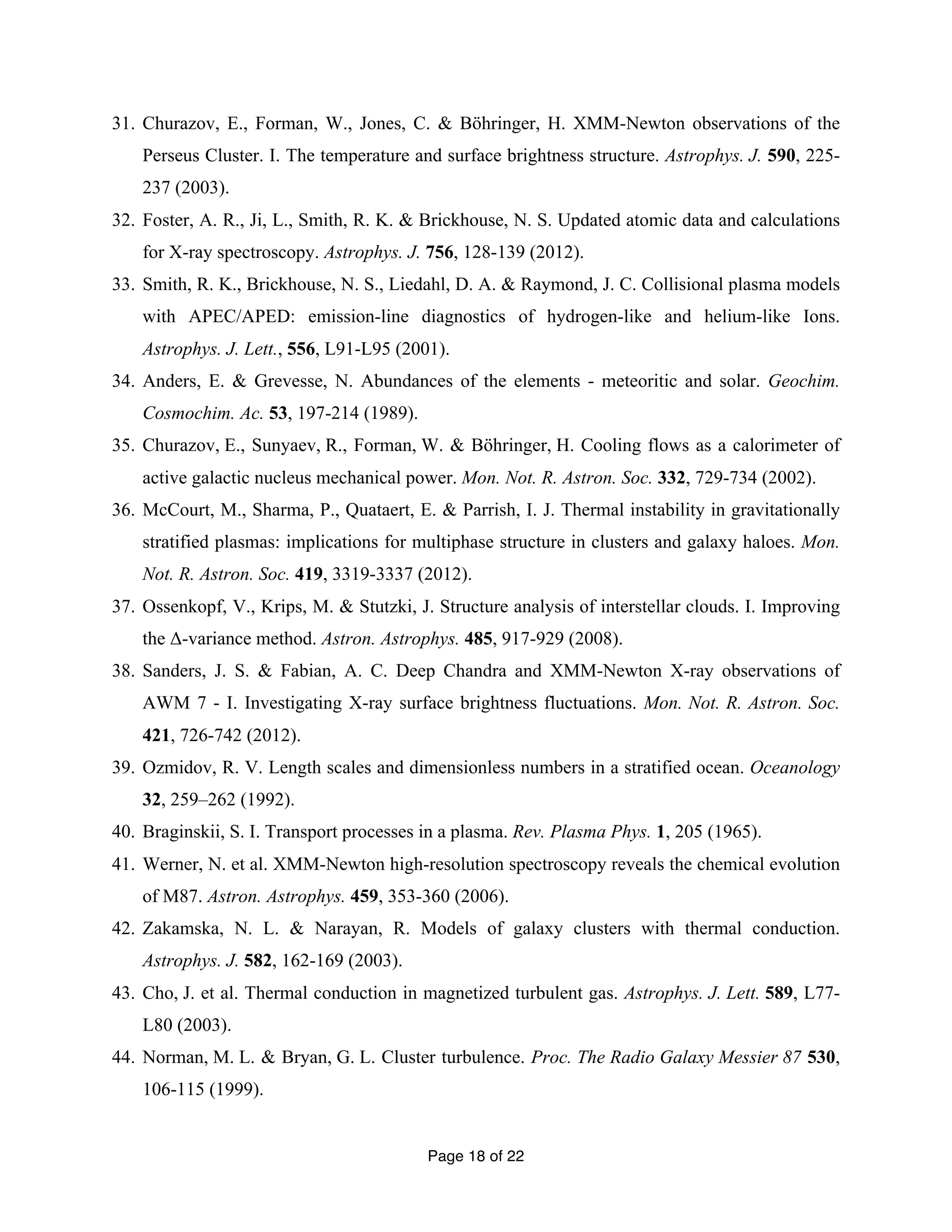 31. Churazov, E., Forman, W., Jones, C. & Böhringer, H. XMM-Newton observations of the 
Perseus Cluster. I. The temperature and surface brightness structure. Astrophys. J. 590, 225- 
237 (2003). 
32. Foster, A. R., Ji, L., Smith, R. K. & Brickhouse, N. S. Updated atomic data and calculations 
for X-ray spectroscopy. Astrophys. J. 756, 128-139 (2012). 
33. Smith, R. K., Brickhouse, N. S., Liedahl, D. A. & Raymond, J. C. Collisional plasma models 
with APEC/APED: emission-line diagnostics of hydrogen-like and helium-like Ions. 
Astrophys. J. Lett., 556, L91-L95 (2001). 
34. Anders, E. & Grevesse, N. Abundances of the elements - meteoritic and solar. Geochim. 
Page 18 of 22 
Cosmochim. Ac. 53, 197-214 (1989). 
35. Churazov, E., Sunyaev, R., Forman, W. & Böhringer, H. Cooling flows as a calorimeter of 
active galactic nucleus mechanical power. Mon. Not. R. Astron. Soc. 332, 729-734 (2002). 
36. McCourt, M., Sharma, P., Quataert, E. & Parrish, I. J. Thermal instability in gravitationally 
stratified plasmas: implications for multiphase structure in clusters and galaxy haloes. Mon. 
Not. R. Astron. Soc. 419, 3319-3337 (2012). 
37. Ossenkopf, V., Krips, M. & Stutzki, J. Structure analysis of interstellar clouds. I. Improving 
the Δ-variance method. Astron. Astrophys. 485, 917-929 (2008). 
38. Sanders, J. S. & Fabian, A. C. Deep Chandra and XMM-Newton X-ray observations of 
AWM 7 - I. Investigating X-ray surface brightness fluctuations. Mon. Not. R. Astron. Soc. 
421, 726-742 (2012). 
39. Ozmidov, R. V. Length scales and dimensionless numbers in a stratified ocean. Oceanology 
32, 259–262 (1992). 
40. Braginskii, S. I. Transport processes in a plasma. Rev. Plasma Phys. 1, 205 (1965). 
41. Werner, N. et al. XMM-Newton high-resolution spectroscopy reveals the chemical evolution 
of M87. Astron. Astrophys. 459, 353-360 (2006). 
42. Zakamska, N. L. & Narayan, R. Models of galaxy clusters with thermal conduction. 
Astrophys. J. 582, 162-169 (2003). 
43. Cho, J. et al. Thermal conduction in magnetized turbulent gas. Astrophys. J. Lett. 589, L77- 
L80 (2003). 
44. Norman, M. L. & Bryan, G. L. Cluster turbulence. Proc. The Radio Galaxy Messier 87 530, 
106-115 (1999). 
 