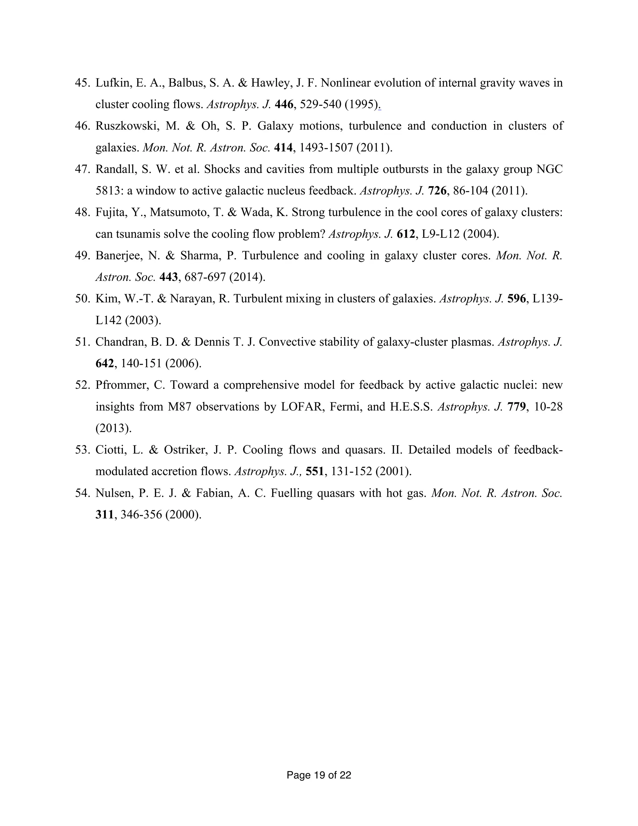 45. Lufkin, E. A., Balbus, S. A. & Hawley, J. F. Nonlinear evolution of internal gravity waves in 
cluster cooling flows. Astrophys. J. 446, 529-540 (1995). 
46. Ruszkowski, M. & Oh, S. P. Galaxy motions, turbulence and conduction in clusters of 
galaxies. Mon. Not. R. Astron. Soc. 414, 1493-1507 (2011). 
47. Randall, S. W. et al. Shocks and cavities from multiple outbursts in the galaxy group NGC 
5813: a window to active galactic nucleus feedback. Astrophys. J. 726, 86-104 (2011). 
48. Fujita, Y., Matsumoto, T. & Wada, K. Strong turbulence in the cool cores of galaxy clusters: 
can tsunamis solve the cooling flow problem? Astrophys. J. 612, L9-L12 (2004). 
49. Banerjee, N. & Sharma, P. Turbulence and cooling in galaxy cluster cores. Mon. Not. R. 
Page 19 of 22 
Astron. Soc. 443, 687-697 (2014). 
50. Kim, W.-T. & Narayan, R. Turbulent mixing in clusters of galaxies. Astrophys. J. 596, L139- 
L142 (2003). 
51. Chandran, B. D. & Dennis T. J. Convective stability of galaxy-cluster plasmas. Astrophys. J. 
642, 140-151 (2006). 
52. Pfrommer, C. Toward a comprehensive model for feedback by active galactic nuclei: new 
insights from M87 observations by LOFAR, Fermi, and H.E.S.S. Astrophys. J. 779, 10-28 
(2013). 
53. Ciotti, L. & Ostriker, J. P. Cooling flows and quasars. II. Detailed models of feedback-modulated 
accretion flows. Astrophys. J., 551, 131-152 (2001). 
54. Nulsen, P. E. J. & Fabian, A. C. Fuelling quasars with hot gas. Mon. Not. R. Astron. Soc. 
311, 346-356 (2000). 
 