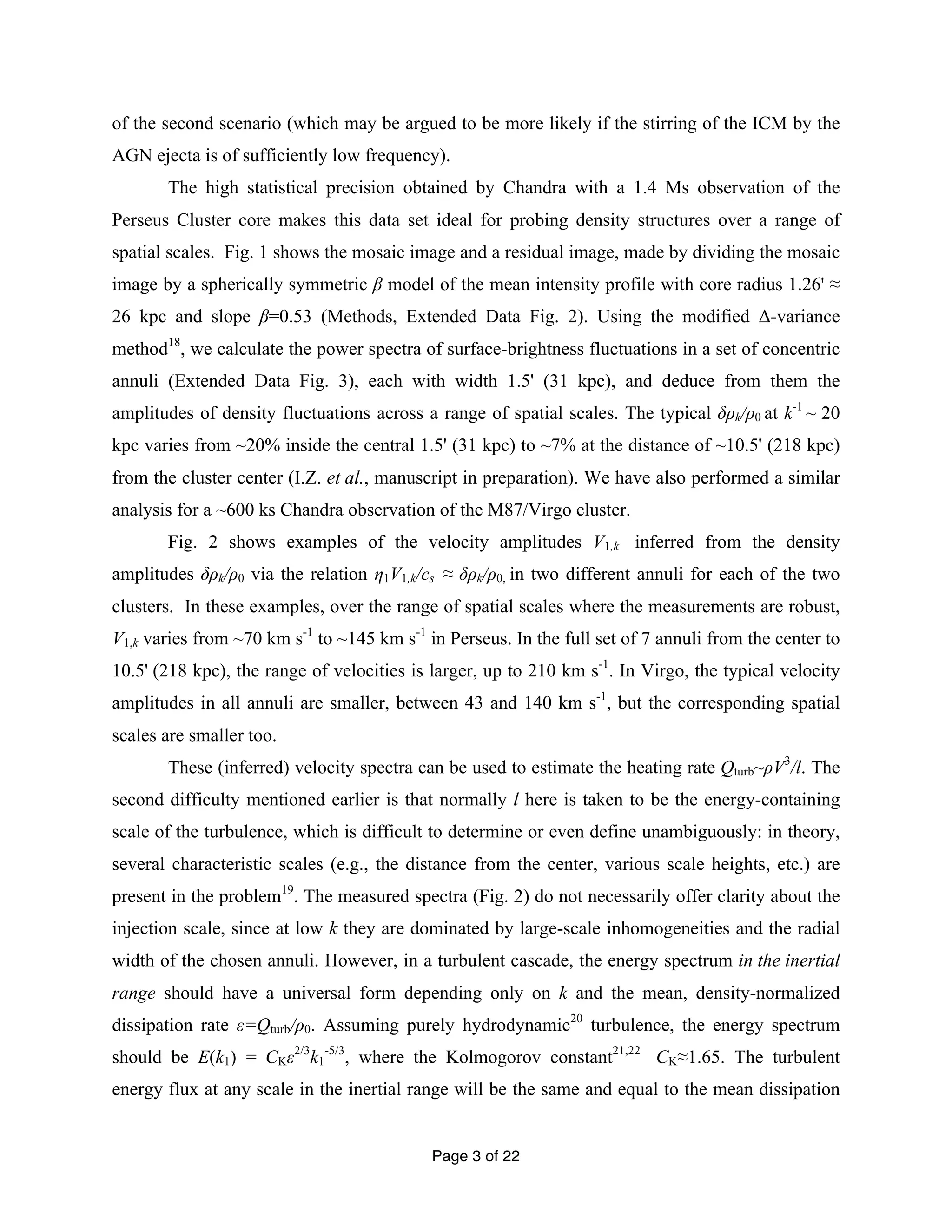 of the second scenario (which may be argued to be more likely if the stirring of the ICM by the 
AGN ejecta is of sufficiently low frequency). 
The high statistical precision obtained by Chandra with a 1.4 Ms observation of the 
Perseus Cluster core makes this data set ideal for probing density structures over a range of 
spatial scales. Fig. 1 shows the mosaic image and a residual image, made by dividing the mosaic 
image by a spherically symmetric β model of the mean intensity profile with core radius 1.26' ≈ 
26 kpc and slope β=0.53 (Methods, Extended Data Fig. 2). Using the modified Δ-variance 
method18, we calculate the power spectra of surface-brightness fluctuations in a set of concentric 
annuli (Extended Data Fig. 3), each with width 1.5' (31 kpc), and deduce from them the 
amplitudes of density fluctuations across a range of spatial scales. The typical δρk/ρ0 at k-1 ~ 20 
kpc varies from ~20% inside the central 1.5' (31 kpc) to ~7% at the distance of ~10.5' (218 kpc) 
from the cluster center (I.Z. et al., manuscript in preparation). We have also performed a similar 
analysis for a ~600 ks Chandra observation of the M87/Virgo cluster. 
Fig. 2 shows examples of the velocity amplitudes V1,k inferred from the density 
amplitudes δρk/ρ0 via the relation η1V1,k/cs ≈ δρk/ρ0, in two different annuli for each of the two 
clusters. In these examples, over the range of spatial scales where the measurements are robust, 
V1,k varies from ~70 km s-1 to ~145 km s-1 in Perseus. In the full set of 7 annuli from the center to 
10.5' (218 kpc), the range of velocities is larger, up to 210 km s-1. In Virgo, the typical velocity 
amplitudes in all annuli are smaller, between 43 and 140 km s-1, but the corresponding spatial 
scales are smaller too. 
These (inferred) velocity spectra can be used to estimate the heating rate Qturb~ρV3/l. The 
second difficulty mentioned earlier is that normally l here is taken to be the energy-containing 
scale of the turbulence, which is difficult to determine or even define unambiguously: in theory, 
several characteristic scales (e.g., the distance from the center, various scale heights, etc.) are 
present in the problem19. The measured spectra (Fig. 2) do not necessarily offer clarity about the 
injection scale, since at low k they are dominated by large-scale inhomogeneities and the radial 
width of the chosen annuli. However, in a turbulent cascade, the energy spectrum in the inertial 
range should have a universal form depending only on k and the mean, density-normalized 
dissipation rate ε=Qturb/ρ0. Assuming purely hydrodynamic20 turbulence, the energy spectrum 
should be E(k1) = CKε2/3k1 
-5/3, where the Kolmogorov constant21,22 CK≈1.65. The turbulent 
energy flux at any scale in the inertial range will be the same and equal to the mean dissipation 
Page 3 of 22 
 