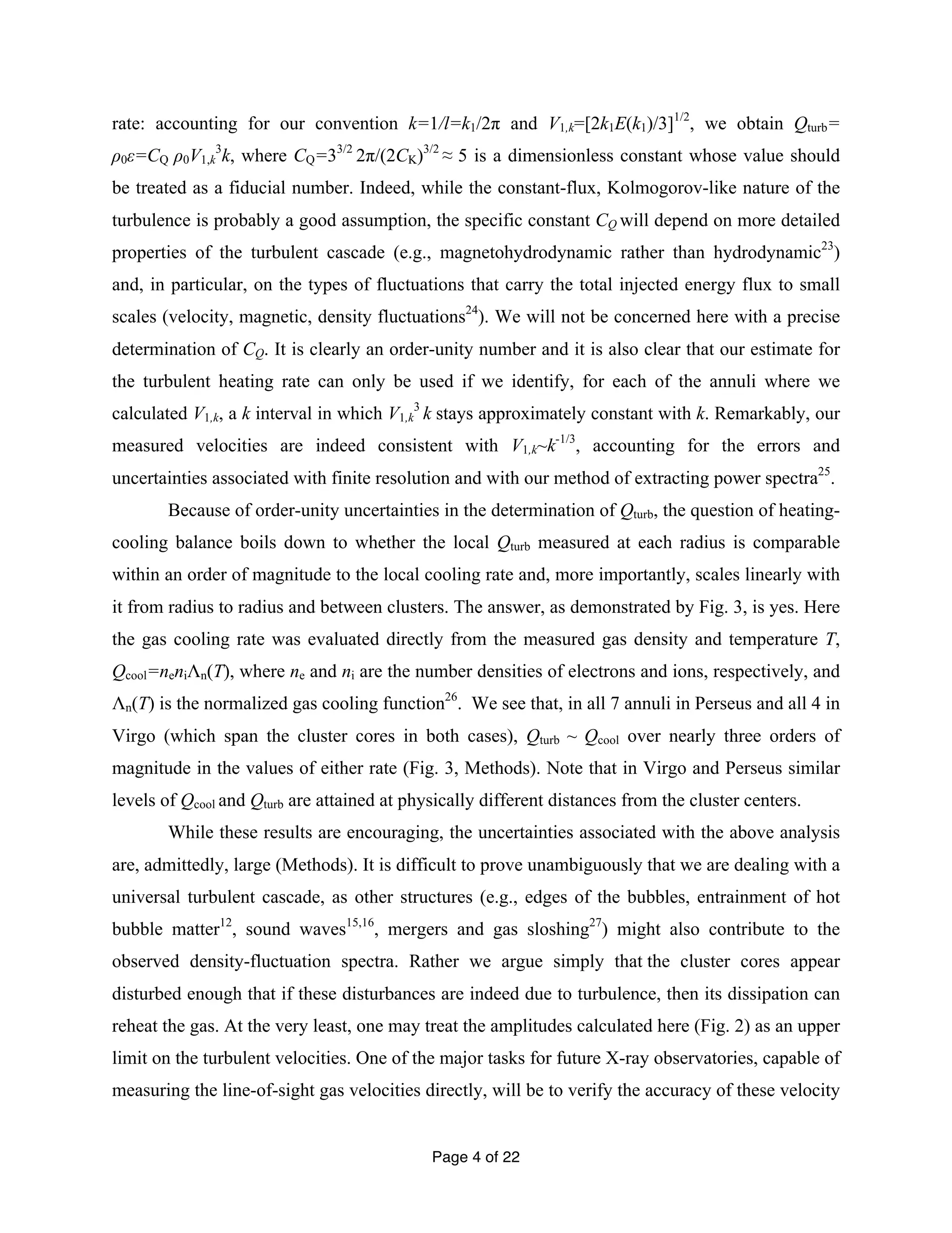 rate: accounting for our convention k=1/l=k1/2π and V1,k=[2k1E(k1)/3]1/2, we obtain Qturb= 
ρ0ε=CQ ρ0V1,k 
3k, where CQ=33/2 2π/(2CK)3/2 ≈ 5 is a dimensionless constant whose value should 
be treated as a fiducial number. Indeed, while the constant-flux, Kolmogorov-like nature of the 
turbulence is probably a good assumption, the specific constant CQ will depend on more detailed 
properties of the turbulent cascade (e.g., magnetohydrodynamic rather than hydrodynamic23) 
and, in particular, on the types of fluctuations that carry the total injected energy flux to small 
scales (velocity, magnetic, density fluctuations24). We will not be concerned here with a precise 
determination of CQ. It is clearly an order-unity number and it is also clear that our estimate for 
the turbulent heating rate can only be used if we identify, for each of the annuli where we 
calculated V1,k, a k interval in which V1,3 k 
k stays approximately constant with k. Remarkably, our 
measured velocities are indeed consistent with V1,k~k-1/3, accounting for the errors and 
uncertainties associated with finite resolution and with our method of extracting power spectra25. 
Because of order-unity uncertainties in the determination of Qturb, the question of heating-cooling 
balance boils down to whether the local Qturb measured at each radius is comparable 
within an order of magnitude to the local cooling rate and, more importantly, scales linearly with 
it from radius to radius and between clusters. The answer, as demonstrated by Fig. 3, is yes. Here 
the gas cooling rate was evaluated directly from the measured gas density and temperature T, 
Qcool=neniΛn(T), where ne and ni are the number densities of electrons and ions, respectively, and 
Λn(T) is the normalized gas cooling function26. We see that, in all 7 annuli in Perseus and all 4 in 
Virgo (which span the cluster cores in both cases), Qturb ~ Qcool over nearly three orders of 
magnitude in the values of either rate (Fig. 3, Methods). Note that in Virgo and Perseus similar 
levels of Qcool and Qturb are attained at physically different distances from the cluster centers. 
While these results are encouraging, the uncertainties associated with the above analysis 
are, admittedly, large (Methods). It is difficult to prove unambiguously that we are dealing with a 
universal turbulent cascade, as other structures (e.g., edges of the bubbles, entrainment of hot 
bubble matter12, sound waves15,16, mergers and gas sloshing27) might also contribute to the 
observed density-fluctuation spectra. Rather we argue simply that the cluster cores appear 
disturbed enough that if these disturbances are indeed due to turbulence, then its dissipation can 
reheat the gas. At the very least, one may treat the amplitudes calculated here (Fig. 2) as an upper 
limit on the turbulent velocities. One of the major tasks for future X-ray observatories, capable of 
measuring the line-of-sight gas velocities directly, will be to verify the accuracy of these velocity 
Page 4 of 22 
 