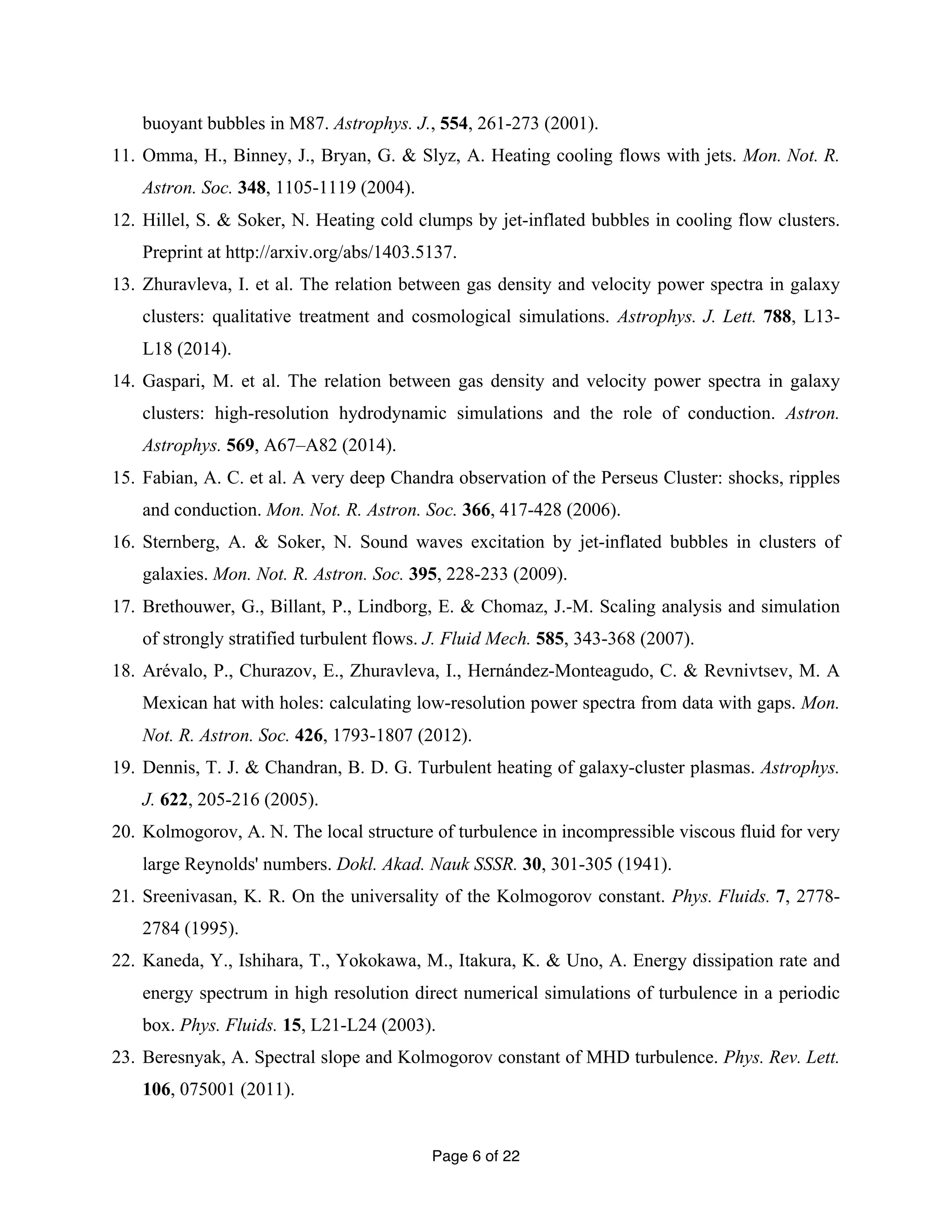 buoyant bubbles in M87. Astrophys. J., 554, 261-273 (2001). 
11. Omma, H., Binney, J., Bryan, G. & Slyz, A. Heating cooling flows with jets. Mon. Not. R. 
Page 6 of 22 
Astron. Soc. 348, 1105-1119 (2004). 
12. Hillel, S. & Soker, N. Heating cold clumps by jet-inflated bubbles in cooling flow clusters. 
Preprint at http://arxiv.org/abs/1403.5137. 
13. Zhuravleva, I. et al. The relation between gas density and velocity power spectra in galaxy 
clusters: qualitative treatment and cosmological simulations. Astrophys. J. Lett. 788, L13- 
L18 (2014). 
14. Gaspari, M. et al. The relation between gas density and velocity power spectra in galaxy 
clusters: high-resolution hydrodynamic simulations and the role of conduction. Astron. 
Astrophys. 569, A67–A82 (2014). 
15. Fabian, A. C. et al. A very deep Chandra observation of the Perseus Cluster: shocks, ripples 
and conduction. Mon. Not. R. Astron. Soc. 366, 417-428 (2006). 
16. Sternberg, A. & Soker, N. Sound waves excitation by jet-inflated bubbles in clusters of 
galaxies. Mon. Not. R. Astron. Soc. 395, 228-233 (2009). 
17. Brethouwer, G., Billant, P., Lindborg, E. & Chomaz, J.-M. Scaling analysis and simulation 
of strongly stratified turbulent flows. J. Fluid Mech. 585, 343-368 (2007). 
18. Arévalo, P., Churazov, E., Zhuravleva, I., Hernández-Monteagudo, C. & Revnivtsev, M. A 
Mexican hat with holes: calculating low-resolution power spectra from data with gaps. Mon. 
Not. R. Astron. Soc. 426, 1793-1807 (2012). 
19. Dennis, T. J. & Chandran, B. D. G. Turbulent heating of galaxy-cluster plasmas. Astrophys. 
J. 622, 205-216 (2005). 
20. Kolmogorov, A. N. The local structure of turbulence in incompressible viscous fluid for very 
large Reynolds' numbers. Dokl. Akad. Nauk SSSR. 30, 301-305 (1941). 
21. Sreenivasan, K. R. On the universality of the Kolmogorov constant. Phys. Fluids. 7, 2778- 
2784 (1995). 
22. Kaneda, Y., Ishihara, T., Yokokawa, M., Itakura, K. & Uno, A. Energy dissipation rate and 
energy spectrum in high resolution direct numerical simulations of turbulence in a periodic 
box. Phys. Fluids. 15, L21-L24 (2003). 
23. Beresnyak, A. Spectral slope and Kolmogorov constant of MHD turbulence. Phys. Rev. Lett. 
106, 075001 (2011). 
 