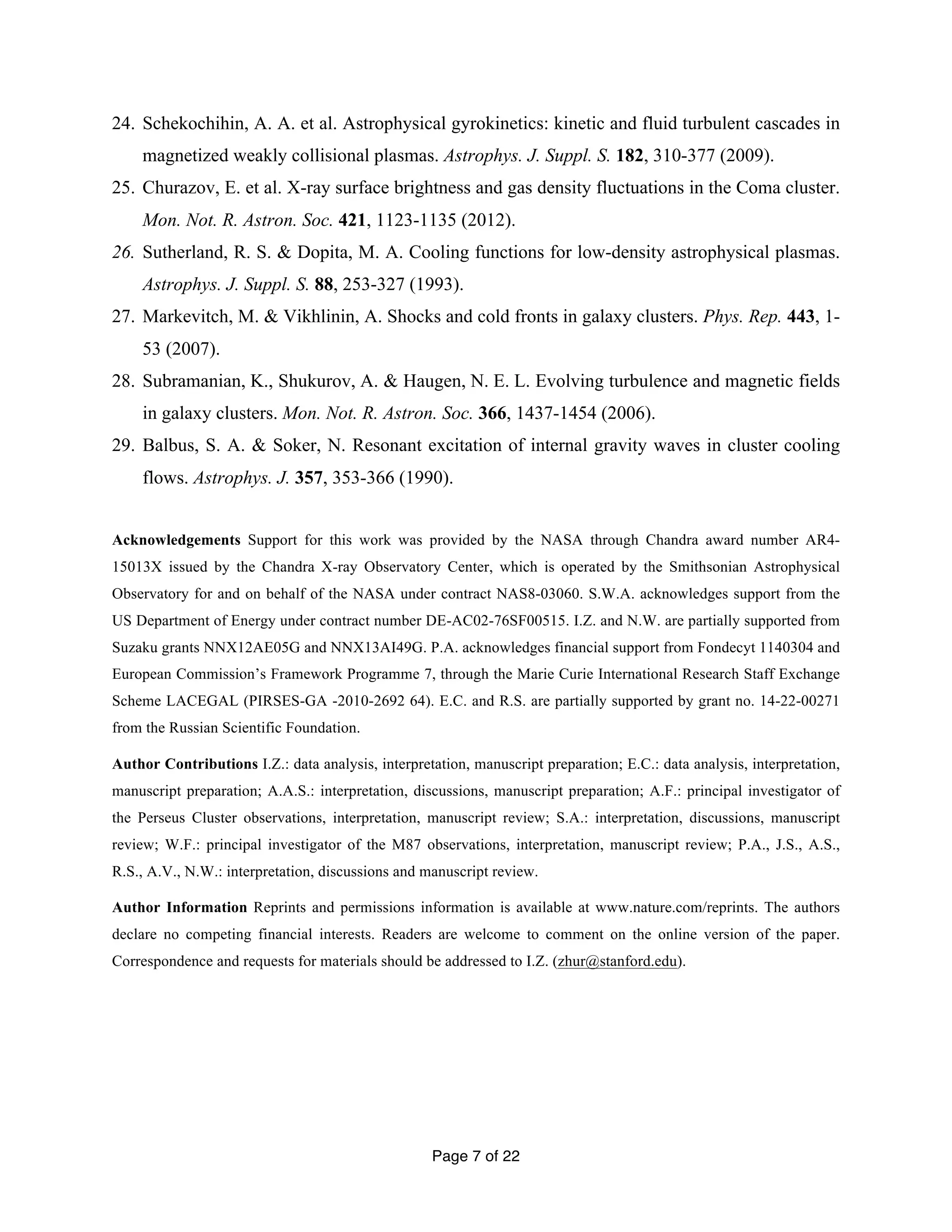 24. Schekochihin, A. A. et al. Astrophysical gyrokinetics: kinetic and fluid turbulent cascades in 
magnetized weakly collisional plasmas. Astrophys. J. Suppl. S. 182, 310-377 (2009). 
25. Churazov, E. et al. X-ray surface brightness and gas density fluctuations in the Coma cluster. 
Mon. Not. R. Astron. Soc. 421, 1123-1135 (2012). 
26. Sutherland, R. S. & Dopita, M. A. Cooling functions for low-density astrophysical plasmas. 
Astrophys. J. Suppl. S. 88, 253-327 (1993). 
27. Markevitch, M. & Vikhlinin, A. Shocks and cold fronts in galaxy clusters. Phys. Rep. 443, 1- 
Page 7 of 22 
53 (2007). 
28. Subramanian, K., Shukurov, A. & Haugen, N. E. L. Evolving turbulence and magnetic fields 
in galaxy clusters. Mon. Not. R. Astron. Soc. 366, 1437-1454 (2006). 
29. Balbus, S. A. & Soker, N. Resonant excitation of internal gravity waves in cluster cooling 
flows. Astrophys. J. 357, 353-366 (1990). 
Acknowledgements Support for this work was provided by the NASA through Chandra award number AR4- 
15013X issued by the Chandra X-ray Observatory Center, which is operated by the Smithsonian Astrophysical 
Observatory for and on behalf of the NASA under contract NAS8-03060. S.W.A. acknowledges support from the 
US Department of Energy under contract number DE-AC02-76SF00515. I.Z. and N.W. are partially supported from 
Suzaku grants NNX12AE05G and NNX13AI49G. P.A. acknowledges financial support from Fondecyt 1140304 and 
European Commission’s Framework Programme 7, through the Marie Curie International Research Staff Exchange 
Scheme LACEGAL (PIRSES-GA -2010-2692 64). E.C. and R.S. are partially supported by grant no. 14-22-00271 
from the Russian Scientific Foundation. 
Author Contributions I.Z.: data analysis, interpretation, manuscript preparation; E.C.: data analysis, interpretation, 
manuscript preparation; A.A.S.: interpretation, discussions, manuscript preparation; A.F.: principal investigator of 
the Perseus Cluster observations, interpretation, manuscript review; S.A.: interpretation, discussions, manuscript 
review; W.F.: principal investigator of the M87 observations, interpretation, manuscript review; P.A., J.S., A.S., 
R.S., A.V., N.W.: interpretation, discussions and manuscript review. 
Author Information Reprints and permissions information is available at www.nature.com/reprints. The authors 
declare no competing financial interests. Readers are welcome to comment on the online version of the paper. 
Correspondence and requests for materials should be addressed to I.Z. (zhur@stanford.edu). 
 
