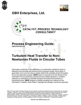GBH Enterprises, Ltd.

Process Engineering Guide:
GBHE-PEG-HEA-518

Turbulent Heat Transfer to NonNewtonian Fluids in Circular Tubes
Information contained in this publication or as otherwise supplied to Users is
believed to be accurate and correct at time of going to press, and is given in
good faith, but it is for the User to satisfy itself of the suitability of the information
for its own particular purpose. GBHE gives no warranty as to the fitness of this
information for any particular purpose and any implied warranty or condition
(statutory or otherwise) is excluded except to the extent that exclusion is
prevented by law. GBHE accepts no liability resulting from reliance on this
information. Freedom under Patent, Copyright and Designs cannot be assumed.

Refinery Process Stream Purification Refinery Process Catalysts Troubleshooting Refinery Process Catalyst Start-Up / Shutdown
Activation Reduction In-situ Ex-situ Sulfiding Specializing in Refinery Process Catalyst Performance Evaluation Heat & Mass
Balance Analysis Catalyst Remaining Life Determination Catalyst Deactivation Assessment Catalyst Performance
Characterization Refining & Gas Processing & Petrochemical Industries Catalysts / Process Technology - Hydrogen Catalysts /
Process Technology – Ammonia Catalyst Process Technology - Methanol Catalysts / process Technology – Petrochemicals
Specializing in the Development & Commercialization of New Technology in the Refining & Petrochemical Industries
Web Site: www.GBHEnterprises.com

 