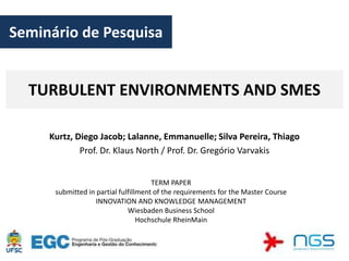 Seminário de Pesquisa


  TURBULENT ENVIRONMENTS AND SMES

     Kurtz, Diego Jacob; Lalanne, Emmanuelle; Silva Pereira, Thiago
             Prof. Dr. Klaus North / Prof. Dr. Gregório Varvakis


                                      TERM PAPER
      submitted in partial fulfillment of the requirements for the Master Course
                   INNOVATION AND KNOWLEDGE MANAGEMENT
                              Wiesbaden Business School
                                  Hochschule RheinMain
 