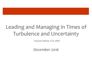 Leading and Managing in Times of
Turbulence and Uncertainty
Kayode Adebiyi, FCA, MBA
December 2016
 
