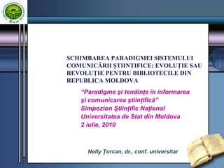 SCHIMBAREA PARADIGMEI SISTEMULUI COMUNICĂRII ŞTIINŢIFICE: EVOLUŢIE SAU REVOLUŢIE PENTRU BIBLIOTECILE DIN REPUBLICA MOLDOVA “Paradigme şi tendinţe în informarea  şi comunicarea ştiinţifică” Simpozion Ştiinţific Naţional Universitatea de Stat din Moldova 2 iulie, 2010 Nelly Ţurcan, dr., conf. universitar 1 