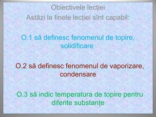 Obiectivele lecţiei
   Astăzi la finele lecţiei sînt capabil:

 O.1 să definesc fenomenul de topire,
              solidificare

O.2 să definesc fenomenul de vaporizare,
              condensare

O.3 să indic temperatura de topire pentru
            diferite substanţe
 