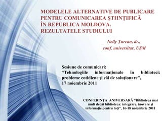 CONFERINŢA  ANIVERSARĂ “Biblioteca mai mult decât biblioteca: integrare, inovare şi informaţie pentru toţi”, 16-18 noiembrie 2011 MODELELE ALTERNATIVE DE PUBLICARE PENTRU COMUNICAREA ŞTIINŢIFICĂ ÎN REPUBLICA MOLDOVA.  REZULTATELE STUDIULUI Nelly Ţurcan, dr., conf. universitar, USM Sesiune de comunicari:   “ Tehnologiile informaţionale în biblioteci: probleme cotidiene şi căi de soluţionare”, 17 noiembrie 2011 