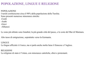 POPOLAZIONE, LINGUE E RELIGIONE
POPOLAZIONE
I turchi costituiscono circa il 90% della popolazione della Turchia.
Sono presenti numerose minoranze etniche:
-Curdi
-Arabi
-Greci
-Albanesi
Le zone più abitate sono Istanbul, la più grande città del paese, e le coste del Mar di Marmara.
Alto tasso di emigrazione, soprattutto verso la Germania.
LINGUE
La lingua ufficiale è il turco, ma si parla anche molto bene il francese e l’inglese.
RELIGIONI
La religione di stato è l’islam, con minoranze cattoliche, ebrei e protestanti.
 