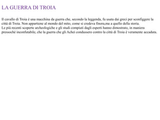 LA GUERRA DI TROIA
Il cavallo di Troia è una macchina da guerra che, secondo la leggenda, fu usata dai greci per sconfiggere la
città di Troia. Non appartiene al mondo del mito, come si credeva finora,ma a quello della storia.
Le più recenti scoperte archeologiche e gli studi compiuti dagli esperti hanno dimostrato, in maniera
pressoché inconfutabile, che la guerra che gli Achei condussero contro la città di Troia è veramente accaduta.
 
