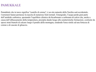 PAMUKKALE
Pamukkale che in turco significa "castello di cotone", è un sito naturale della Turchia sud-occidentale.
I terremoti hanno permesso la nascita di numerose fonti termali. Emergendo, l’acqua perde gran parte
dell’anidride carbonica, spostando l’equilibrio chimico da bicarbonato a carbonato di calcio che, anche a
causa dell’abbassamento della temperatura, precipita dando luogo alle caratteristiche formazioni, costituite da
spessi strati bianchi di calcare lungo il pendio della montagna, rendendo l'area simile ad una fortezza di
cotone o di cascate di ghiaccio.
 