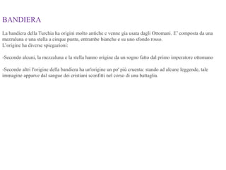 BANDIERA
La bandiera della Turchia ha origini molto antiche e venne gia usata dagli Ottomani. E’ composta da una
mezzaluna e una stella a cinque punte, entrambe bianche e su uno sfondo rosso.
L’origine ha diverse spiegazioni:
-Secondo alcuni, la mezzaluna e la stella hanno origine da un sogno fatto dal primo imperatore ottomano
-Secondo altri l'origine della bandiera ha un'origine un po' più cruenta: stando ad alcune leggende, tale
immagine apparve dal sangue dei cristiani sconfitti nel corso di una battaglia.
 
