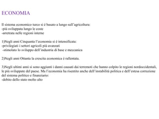ECONOMIA
Il sistema economico turco si è basato a lungo sull’agricoltura:
-più sviluppata lungo le coste
-arretrata nelle regioni interne
1)Negli anni Cinquanta l’economia si è intensificata:
-privilegiati i settori agricoli più avanzati
-stimolato lo sviluppo dell’industria di base e meccanica
2)Negli anni Ottanta la crescita economica è rallentata.
3)Negli ultimi anni si sono aggiunti i danni causati dai terremoti che hanno colpito le regioni nordoccidentali,
le più sviluppate del paese. Ma l’economia ha risentito anche dell’instabilità politica e dell’estesa corruzione
del sistema politico e finanziario:
-debito dello stato molto alto
 