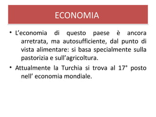 ECONOMIAECONOMIA
• L’economia di questo paese è ancora
arretrata, ma autosufficiente, dal punto di
vista alimentare: si basa specialmente sulla
pastorizia e sull’agricoltura.
• Attualmente la Turchia si trova al 17° posto
nell’ economia mondiale.
 