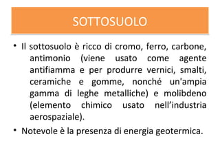 SOTTOSUOLOSOTTOSUOLO
• Il sottosuolo è ricco di cromo, ferro, carbone,
antimonio (viene usato come agente
antifiamma e per produrre vernici, smalti,
ceramiche e gomme, nonché un'ampia
gamma di leghe metalliche) e molibdeno
(elemento chimico usato nell’industria
aerospaziale).
• Notevole è la presenza di energia geotermica.
 