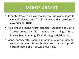 IL MONTE ARARATIL MONTE ARARAT
• Il monte Ararat è un vulcano spento, ma rappresenta la
cima più elevata della Turchia. La sua ultima eruzione è
avvenuta nel 1840.
• Nella lingua armena Ararat significa "Creazione di Dio" o
"Luogo creato da Dio", mentre nella lingua turca
invece il suo nome significa "Montagna del dolore".
• Viene considerato sacro dal popolo almeno, perché,
secondo una tradizione biblica, sulla vetta approdò
l’arca di Noè, dopo il diluvio universale.
 