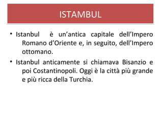 ISTAMBULISTAMBUL
• Istanbul è un’antica capitale dell’Impero
Romano d’Oriente e, in seguito, dell’Impero
ottomano.
• Istanbul anticamente si chiamava Bisanzio e
poi Costantinopoli. Oggi è la città più grande
e più ricca della Turchia.
 