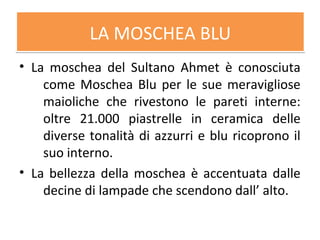 LA MOSCHEA BLULA MOSCHEA BLU
• La moschea del Sultano Ahmet è conosciuta
come Moschea Blu per le sue meravigliose
maioliche che rivestono le pareti interne:
oltre 21.000 piastrelle in ceramica delle
diverse tonalità di azzurri e blu ricoprono il
suo interno.
• La bellezza della moschea è accentuata dalle
decine di lampade che scendono dall’ alto.
 