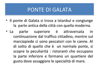 PONTE DI GALATAPONTE DI GALATA
• Il ponte di Galata si trova a Istanbul e congiunge
la parte antica della città con quella moderna.
• La parte superiore è attraversata in
continuazione dal traffico cittadino, mentre sul
marciapiede ci sono pescatori con le canne. Al
di sotto di quello che è un normale ponte, si
scopre la peculiarità : ristoranti che occupano
la parte inferiore e formano un quartiere del
gusto dove assaggiare le specialità di mare.
 