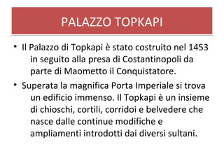 PALAZZO TOPKAPIPALAZZO TOPKAPI
• Il Palazzo di Topkapi è stato costruito nel 1453
in seguito alla presa di Costantinopoli da
parte di Maometto il Conquistatore.
• Superata la magnifica Porta Imperiale si trova
un edificio immenso. Il Topkapi è un insieme
di chioschi, cortili, corridoi e belvedere che
nasce dalle continue modifiche e
ampliamenti introdotti dai diversi sultani.
 