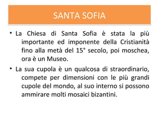 SANTA SOFIASANTA SOFIA
• La Chiesa di Santa Sofia è stata la più
importante ed imponente della Cristianità
fino alla metà del 15° secolo, poi moschea,
ora è un Museo.
• La sua cupola è un qualcosa di straordinario,
compete per dimensioni con le più grandi
cupole del mondo, al suo interno si possono
ammirare molti mosaici bizantini.
 