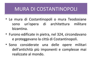 MURA DI COSTANTINOPOLIMURA DI COSTANTINOPOLI
• Le mura di Costantinopoli o mura Teodosiane
sono un'opera di architettura militare
bizantina.
• Furono edificate in pietra, nel 324, circondavano
e proteggevano la città di Costantinopoli.
• Sono considerate una delle opere militari
dell'antichità più imponenti e complesse mai
realizzate al mondo.
 