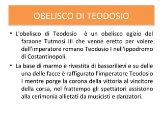 OBELISCO DI TEODOSIOOBELISCO DI TEODOSIO
• L'obelisco di Teodosio è un obelisco egizio del
faraone Tutmosi III che venne eretto per volere
dell'imperatore romano Teodosio I nell'ippodromo
di Costantinopoli.
• La base di marmo è rivestita di bassorilievi e su delle
una delle facce è raffigurato l'imperatore Teodosio
I mentre porge la corona della vittoria al vincitore
della corsa, nel frattempo gli spettatori assistono
alla cerimonia allietati da musicisti e danzatori.
 