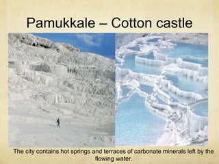 Pamukkale – Cotton castle 
The city contains hot springs and terraces of carbonate minerals left by the 
flowing water. 
 