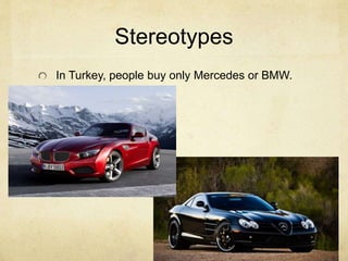 Stereotypes 
In Turkey, people buy only Mercedes or BMW. 
 
