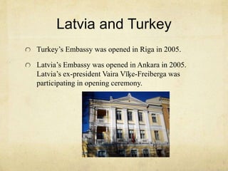 Latvia and Turkey 
Turkey’s Embassy was opened in Riga in 2005. 
Latvia’s Embassy was opened in Ankara in 2005. 
Latvia’s ex-president Vaira Vīķe-Freiberga was 
participating in opening ceremony. 
 