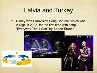 Latvia and Turkey 
Turkey won Eurovision Song Contest, which was 
in Riga in 2003, for the first time with song 
‘’Everyway That I Can’ ’by Sertab Erener. 
 