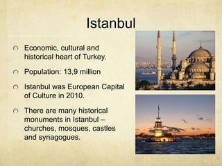 Istanbul 
Economic, cultural and 
historical heart of Turkey. 
Population: 13,9 million 
Istanbul was European Capital 
of Culture in 2010. 
There are many historical 
monuments in Istanbul – 
churches, mosques, castles 
and synagogues. 
 