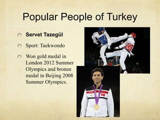Popular People of Turkey 
Servet Tazegül 
Sport: Taekwondo 
Won gold medal in 
London 2012 Summer 
Olympics and bronze 
medal in Beijing 2008 
Summer Olympics. 
 