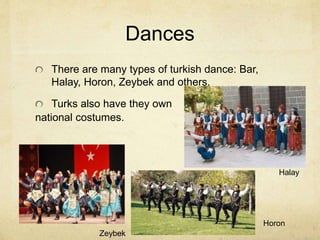 Dances 
There are many types of turkish dance: Bar, 
Halay, Horon, Zeybek and others. 
Turks also have they own 
national costumes. 
Halay 
Horon 
Zeybek 
 